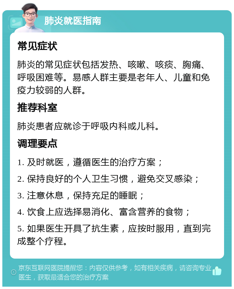 肺炎就医指南 常见症状 肺炎的常见症状包括发热、咳嗽、咳痰、胸痛、呼吸困难等。易感人群主要是老年人、儿童和免疫力较弱的人群。 推荐科室 肺炎患者应就诊于呼吸内科或儿科。 调理要点 1. 及时就医，遵循医生的治疗方案； 2. 保持良好的个人卫生习惯，避免交叉感染； 3. 注意休息，保持充足的睡眠； 4. 饮食上应选择易消化、富含营养的食物； 5. 如果医生开具了抗生素，应按时服用，直到完成整个疗程。