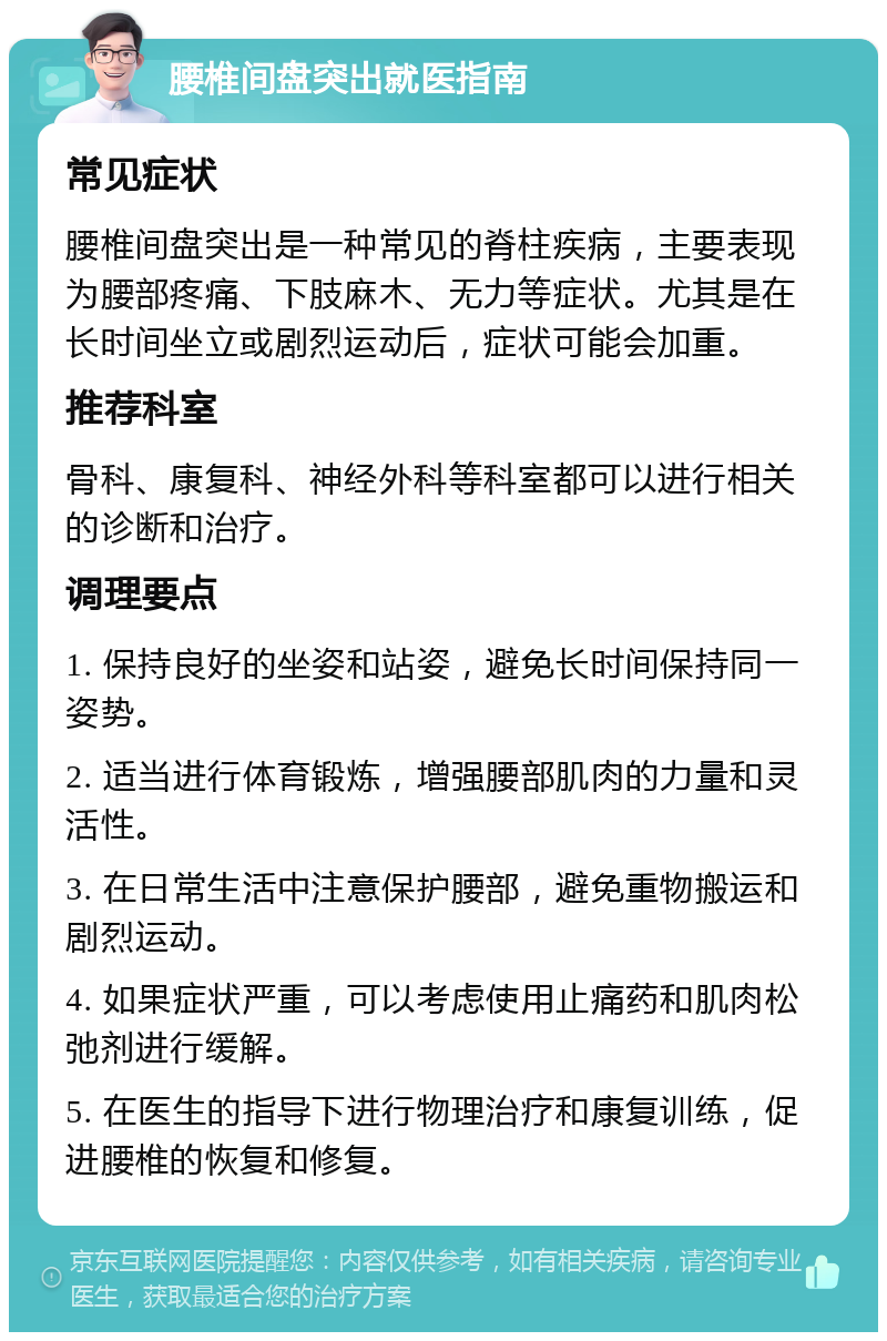 腰椎间盘突出就医指南 常见症状 腰椎间盘突出是一种常见的脊柱疾病，主要表现为腰部疼痛、下肢麻木、无力等症状。尤其是在长时间坐立或剧烈运动后，症状可能会加重。 推荐科室 骨科、康复科、神经外科等科室都可以进行相关的诊断和治疗。 调理要点 1. 保持良好的坐姿和站姿，避免长时间保持同一姿势。 2. 适当进行体育锻炼，增强腰部肌肉的力量和灵活性。 3. 在日常生活中注意保护腰部，避免重物搬运和剧烈运动。 4. 如果症状严重，可以考虑使用止痛药和肌肉松弛剂进行缓解。 5. 在医生的指导下进行物理治疗和康复训练，促进腰椎的恢复和修复。