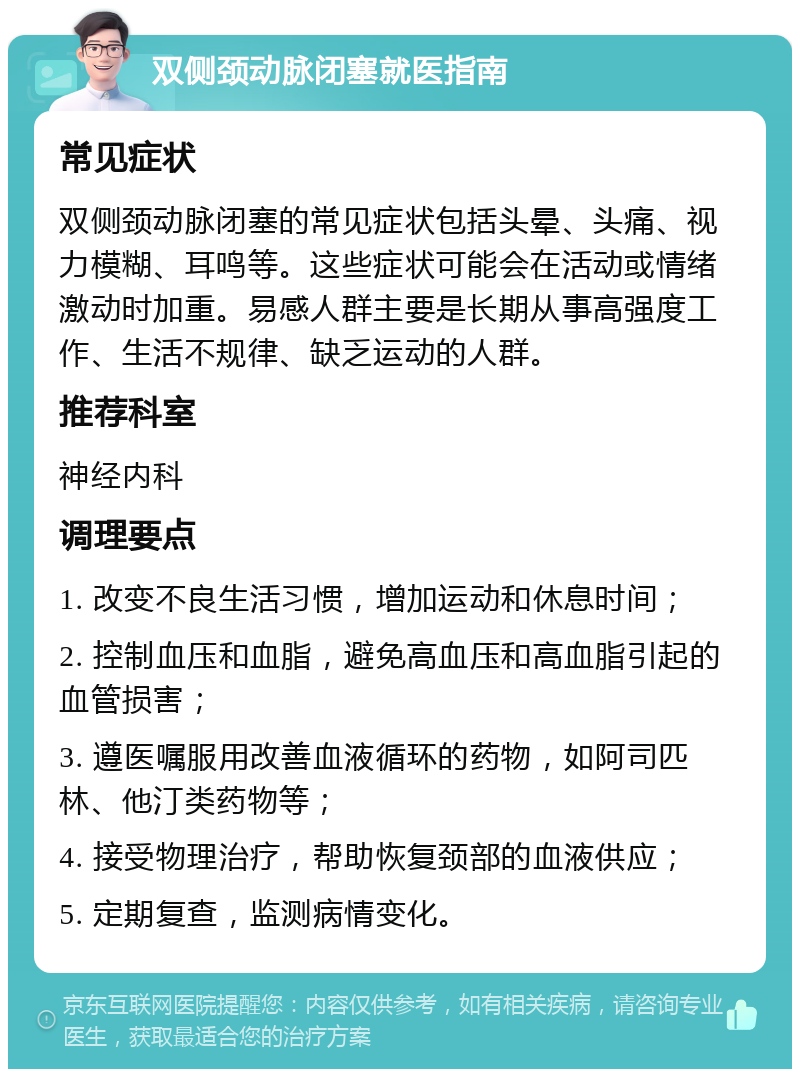 双侧颈动脉闭塞就医指南 常见症状 双侧颈动脉闭塞的常见症状包括头晕、头痛、视力模糊、耳鸣等。这些症状可能会在活动或情绪激动时加重。易感人群主要是长期从事高强度工作、生活不规律、缺乏运动的人群。 推荐科室 神经内科 调理要点 1. 改变不良生活习惯，增加运动和休息时间； 2. 控制血压和血脂，避免高血压和高血脂引起的血管损害； 3. 遵医嘱服用改善血液循环的药物，如阿司匹林、他汀类药物等； 4. 接受物理治疗，帮助恢复颈部的血液供应； 5. 定期复查，监测病情变化。