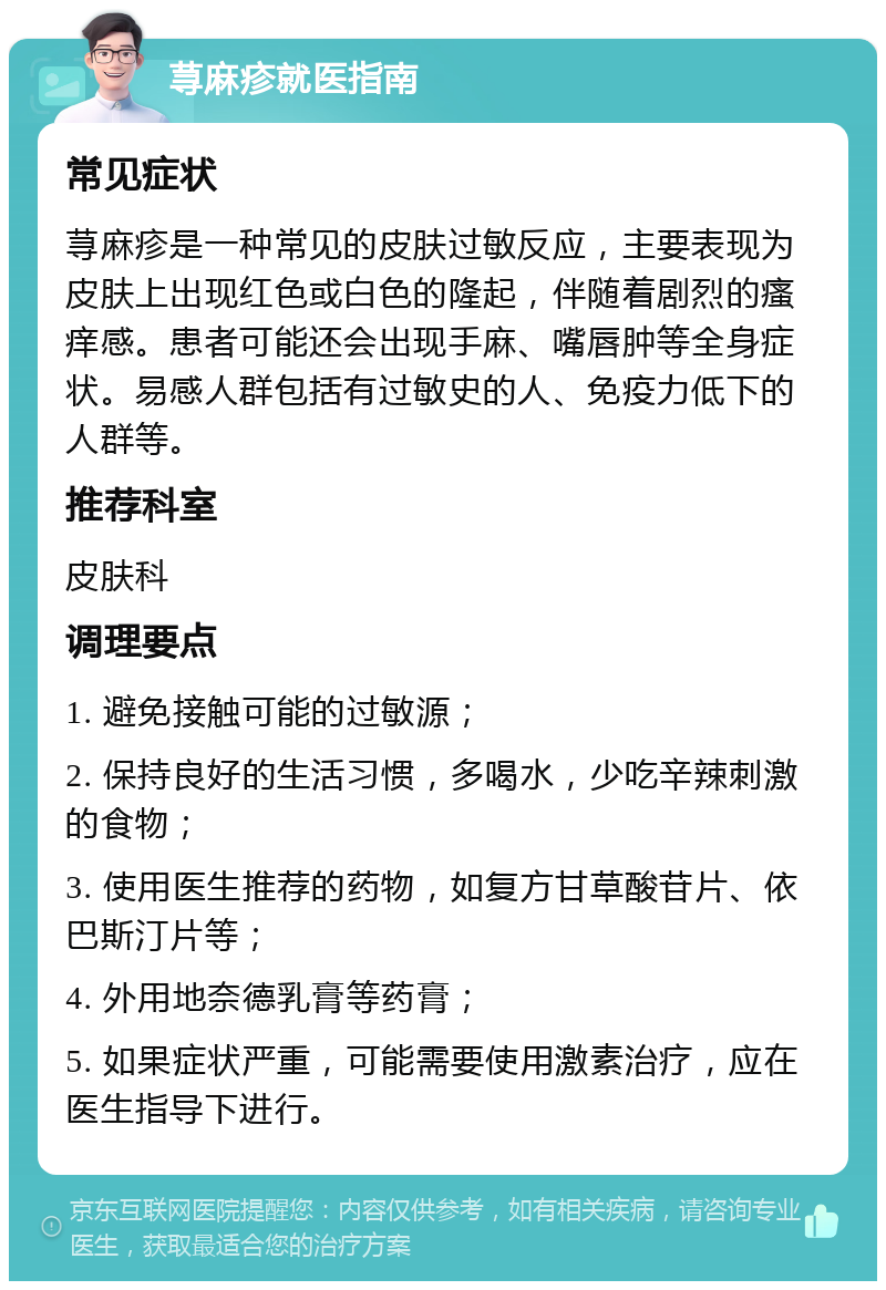 荨麻疹就医指南 常见症状 荨麻疹是一种常见的皮肤过敏反应，主要表现为皮肤上出现红色或白色的隆起，伴随着剧烈的瘙痒感。患者可能还会出现手麻、嘴唇肿等全身症状。易感人群包括有过敏史的人、免疫力低下的人群等。 推荐科室 皮肤科 调理要点 1. 避免接触可能的过敏源； 2. 保持良好的生活习惯，多喝水，少吃辛辣刺激的食物； 3. 使用医生推荐的药物，如复方甘草酸苷片、依巴斯汀片等； 4. 外用地奈德乳膏等药膏； 5. 如果症状严重，可能需要使用激素治疗，应在医生指导下进行。