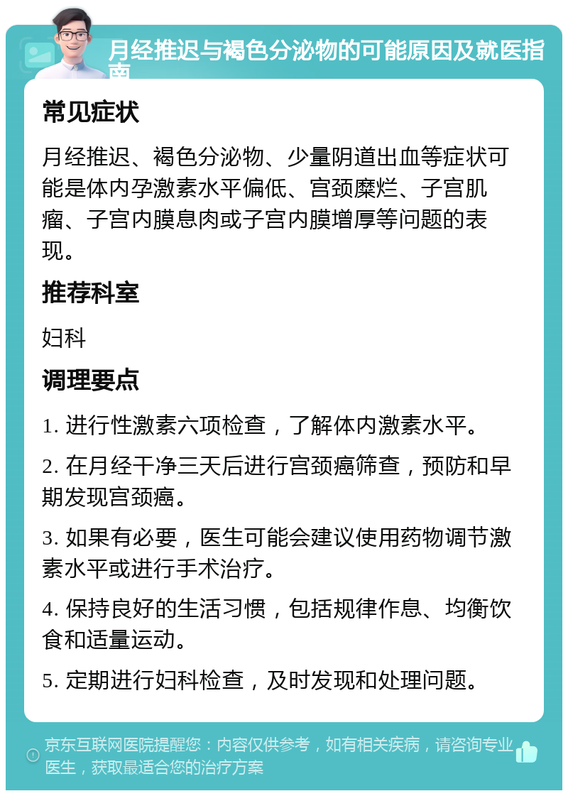 月经推迟与褐色分泌物的可能原因及就医指南 常见症状 月经推迟、褐色分泌物、少量阴道出血等症状可能是体内孕激素水平偏低、宫颈糜烂、子宫肌瘤、子宫内膜息肉或子宫内膜增厚等问题的表现。 推荐科室 妇科 调理要点 1. 进行性激素六项检查，了解体内激素水平。 2. 在月经干净三天后进行宫颈癌筛查，预防和早期发现宫颈癌。 3. 如果有必要，医生可能会建议使用药物调节激素水平或进行手术治疗。 4. 保持良好的生活习惯，包括规律作息、均衡饮食和适量运动。 5. 定期进行妇科检查，及时发现和处理问题。