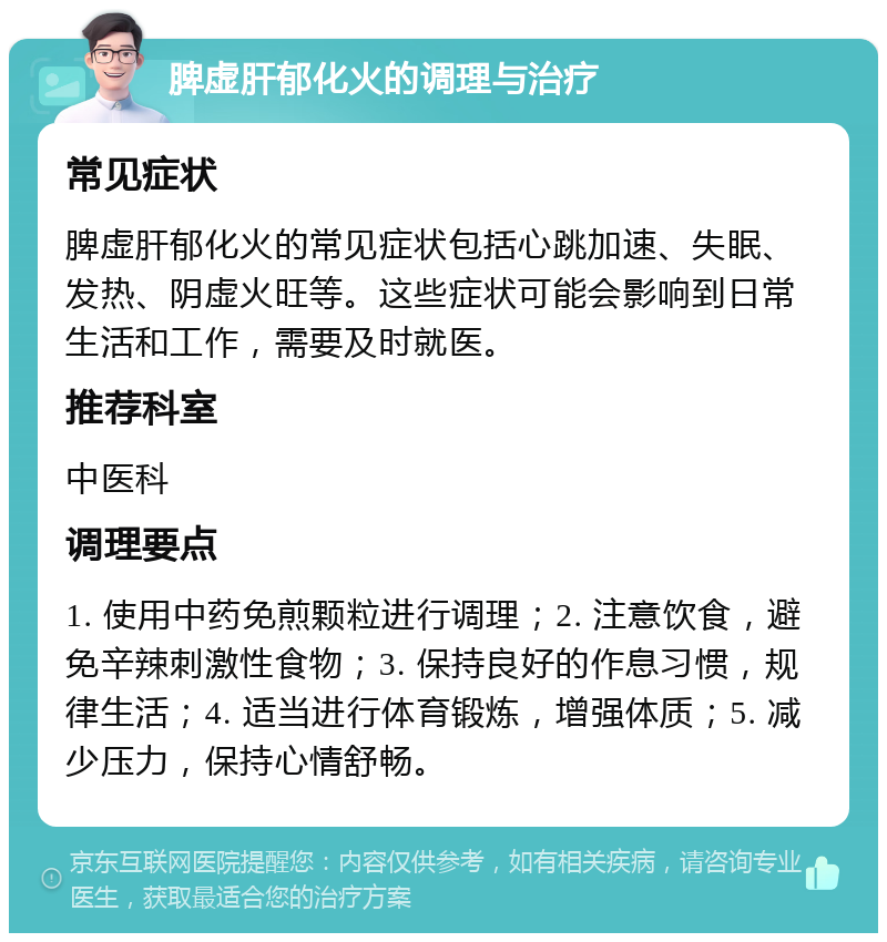 脾虚肝郁化火的调理与治疗 常见症状 脾虚肝郁化火的常见症状包括心跳加速、失眠、发热、阴虚火旺等。这些症状可能会影响到日常生活和工作，需要及时就医。 推荐科室 中医科 调理要点 1. 使用中药免煎颗粒进行调理；2. 注意饮食，避免辛辣刺激性食物；3. 保持良好的作息习惯，规律生活；4. 适当进行体育锻炼，增强体质；5. 减少压力，保持心情舒畅。