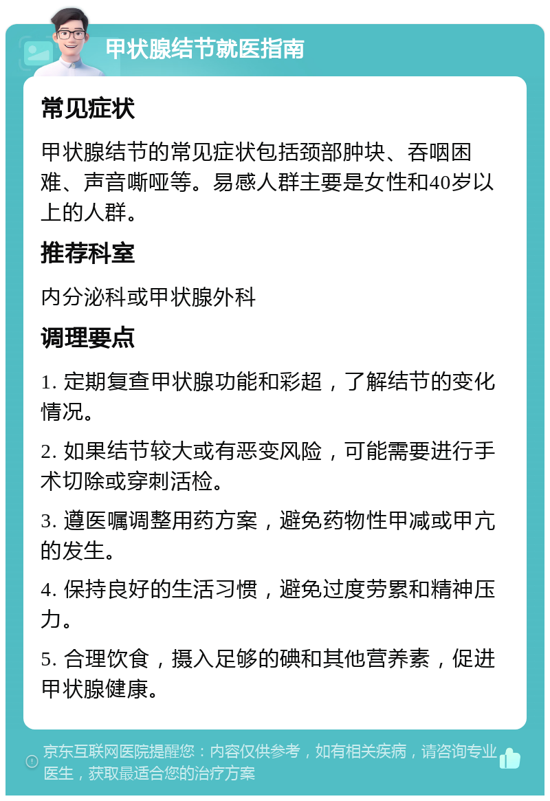 甲状腺结节就医指南 常见症状 甲状腺结节的常见症状包括颈部肿块、吞咽困难、声音嘶哑等。易感人群主要是女性和40岁以上的人群。 推荐科室 内分泌科或甲状腺外科 调理要点 1. 定期复查甲状腺功能和彩超，了解结节的变化情况。 2. 如果结节较大或有恶变风险，可能需要进行手术切除或穿刺活检。 3. 遵医嘱调整用药方案，避免药物性甲减或甲亢的发生。 4. 保持良好的生活习惯，避免过度劳累和精神压力。 5. 合理饮食，摄入足够的碘和其他营养素，促进甲状腺健康。