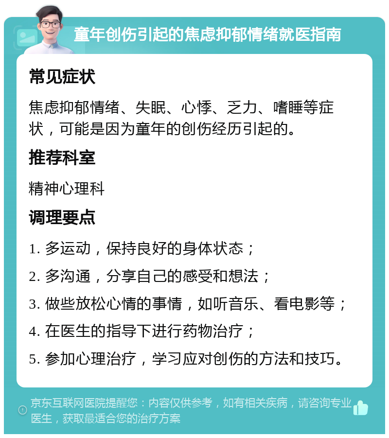 童年创伤引起的焦虑抑郁情绪就医指南 常见症状 焦虑抑郁情绪、失眠、心悸、乏力、嗜睡等症状，可能是因为童年的创伤经历引起的。 推荐科室 精神心理科 调理要点 1. 多运动，保持良好的身体状态； 2. 多沟通，分享自己的感受和想法； 3. 做些放松心情的事情，如听音乐、看电影等； 4. 在医生的指导下进行药物治疗； 5. 参加心理治疗，学习应对创伤的方法和技巧。