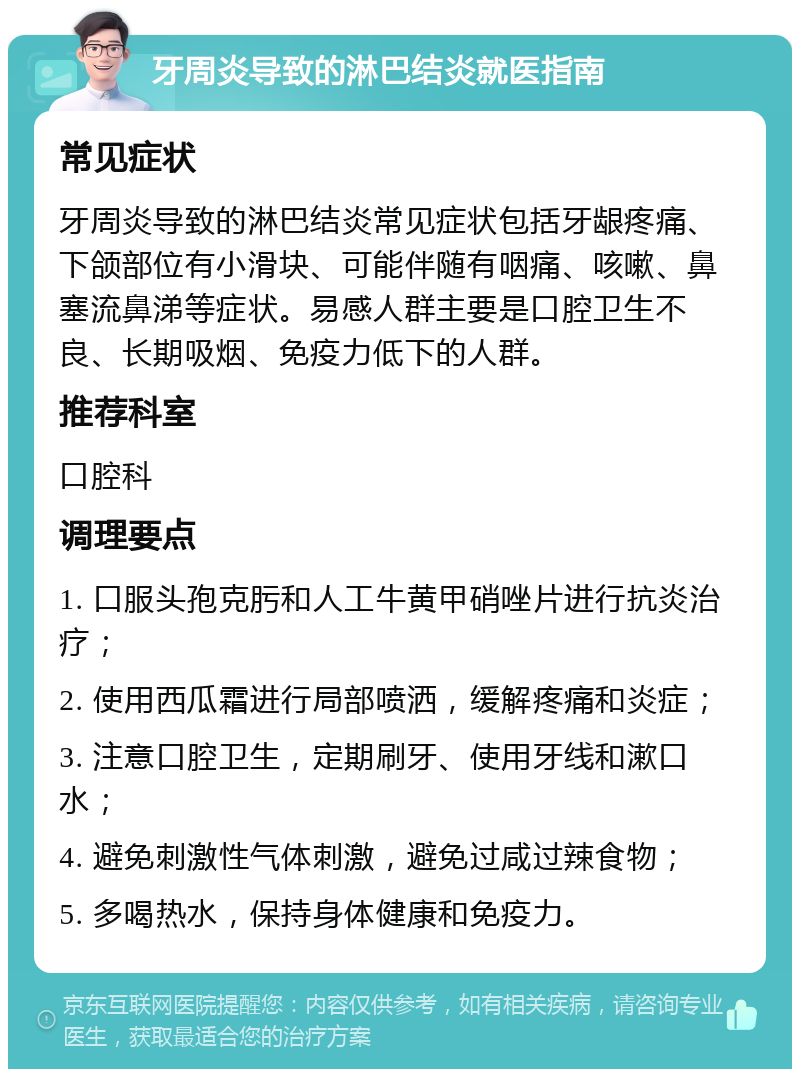 牙周炎导致的淋巴结炎就医指南 常见症状 牙周炎导致的淋巴结炎常见症状包括牙龈疼痛、下颌部位有小滑块、可能伴随有咽痛、咳嗽、鼻塞流鼻涕等症状。易感人群主要是口腔卫生不良、长期吸烟、免疫力低下的人群。 推荐科室 口腔科 调理要点 1. 口服头孢克肟和人工牛黄甲硝唑片进行抗炎治疗； 2. 使用西瓜霜进行局部喷洒，缓解疼痛和炎症； 3. 注意口腔卫生，定期刷牙、使用牙线和漱口水； 4. 避免刺激性气体刺激，避免过咸过辣食物； 5. 多喝热水，保持身体健康和免疫力。