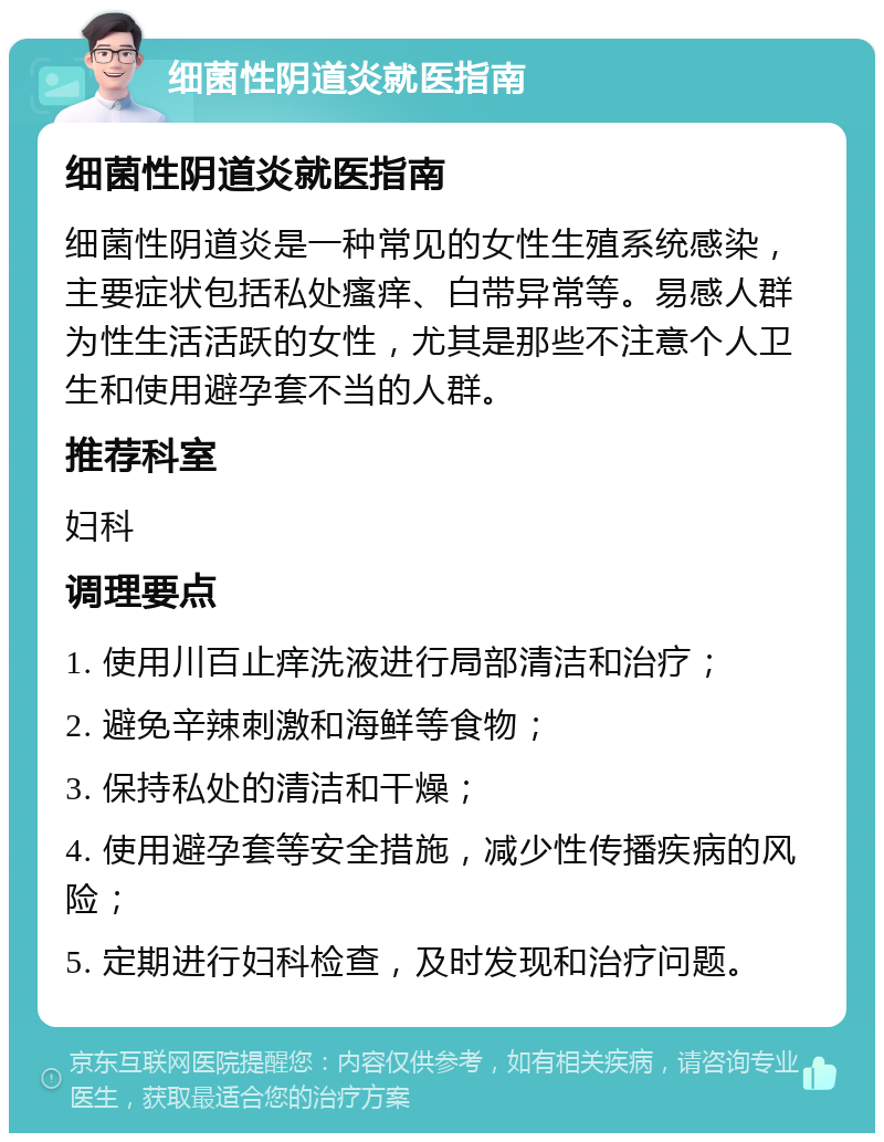 细菌性阴道炎就医指南 细菌性阴道炎就医指南 细菌性阴道炎是一种常见的女性生殖系统感染，主要症状包括私处瘙痒、白带异常等。易感人群为性生活活跃的女性，尤其是那些不注意个人卫生和使用避孕套不当的人群。 推荐科室 妇科 调理要点 1. 使用川百止痒洗液进行局部清洁和治疗； 2. 避免辛辣刺激和海鲜等食物； 3. 保持私处的清洁和干燥； 4. 使用避孕套等安全措施，减少性传播疾病的风险； 5. 定期进行妇科检查，及时发现和治疗问题。