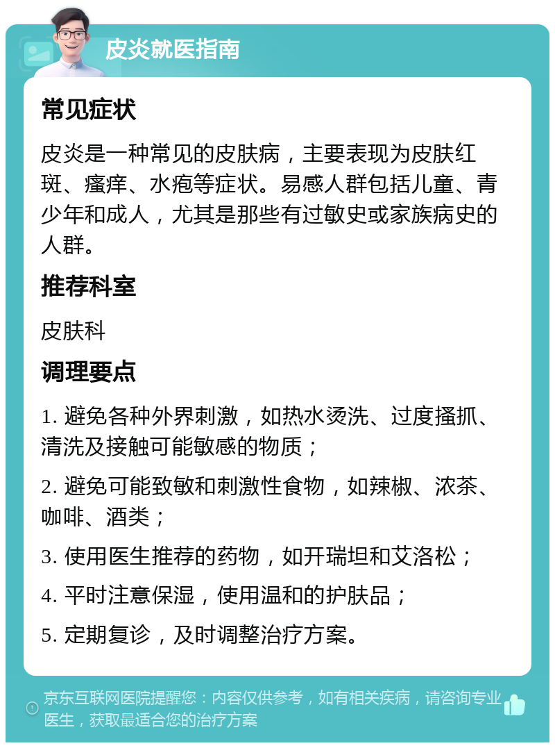 皮炎就医指南 常见症状 皮炎是一种常见的皮肤病，主要表现为皮肤红斑、瘙痒、水疱等症状。易感人群包括儿童、青少年和成人，尤其是那些有过敏史或家族病史的人群。 推荐科室 皮肤科 调理要点 1. 避免各种外界刺激，如热水烫洗、过度搔抓、清洗及接触可能敏感的物质； 2. 避免可能致敏和刺激性食物，如辣椒、浓茶、咖啡、酒类； 3. 使用医生推荐的药物，如开瑞坦和艾洛松； 4. 平时注意保湿，使用温和的护肤品； 5. 定期复诊，及时调整治疗方案。