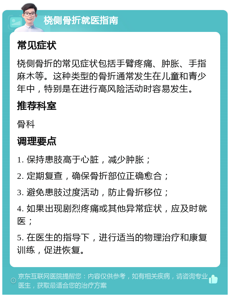 桡侧骨折就医指南 常见症状 桡侧骨折的常见症状包括手臂疼痛、肿胀、手指麻木等。这种类型的骨折通常发生在儿童和青少年中，特别是在进行高风险活动时容易发生。 推荐科室 骨科 调理要点 1. 保持患肢高于心脏，减少肿胀； 2. 定期复查，确保骨折部位正确愈合； 3. 避免患肢过度活动，防止骨折移位； 4. 如果出现剧烈疼痛或其他异常症状，应及时就医； 5. 在医生的指导下，进行适当的物理治疗和康复训练，促进恢复。