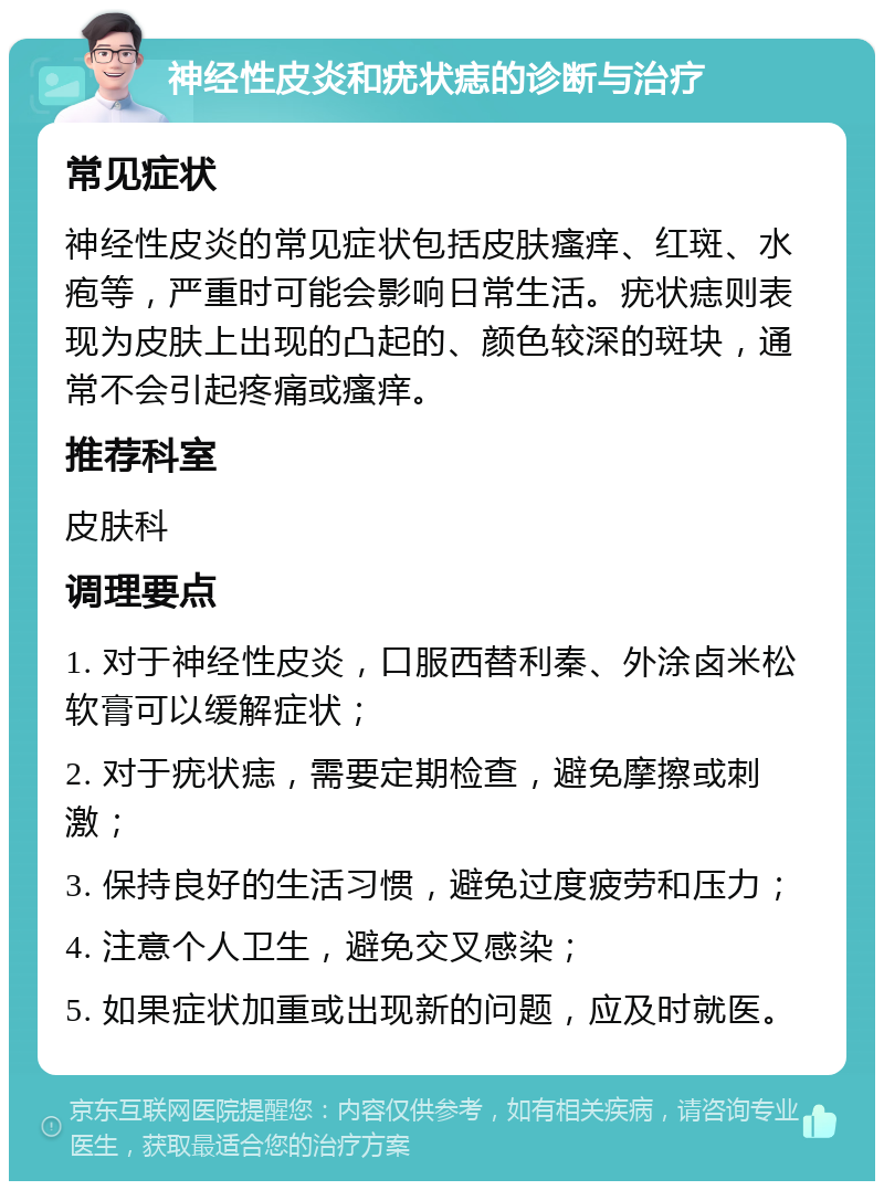 神经性皮炎和疣状痣的诊断与治疗 常见症状 神经性皮炎的常见症状包括皮肤瘙痒、红斑、水疱等，严重时可能会影响日常生活。疣状痣则表现为皮肤上出现的凸起的、颜色较深的斑块，通常不会引起疼痛或瘙痒。 推荐科室 皮肤科 调理要点 1. 对于神经性皮炎，口服西替利秦、外涂卤米松软膏可以缓解症状； 2. 对于疣状痣，需要定期检查，避免摩擦或刺激； 3. 保持良好的生活习惯，避免过度疲劳和压力； 4. 注意个人卫生，避免交叉感染； 5. 如果症状加重或出现新的问题，应及时就医。