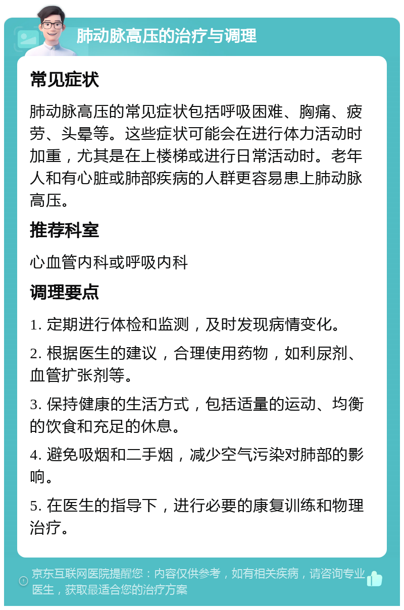 肺动脉高压的治疗与调理 常见症状 肺动脉高压的常见症状包括呼吸困难、胸痛、疲劳、头晕等。这些症状可能会在进行体力活动时加重，尤其是在上楼梯或进行日常活动时。老年人和有心脏或肺部疾病的人群更容易患上肺动脉高压。 推荐科室 心血管内科或呼吸内科 调理要点 1. 定期进行体检和监测，及时发现病情变化。 2. 根据医生的建议，合理使用药物，如利尿剂、血管扩张剂等。 3. 保持健康的生活方式，包括适量的运动、均衡的饮食和充足的休息。 4. 避免吸烟和二手烟，减少空气污染对肺部的影响。 5. 在医生的指导下，进行必要的康复训练和物理治疗。