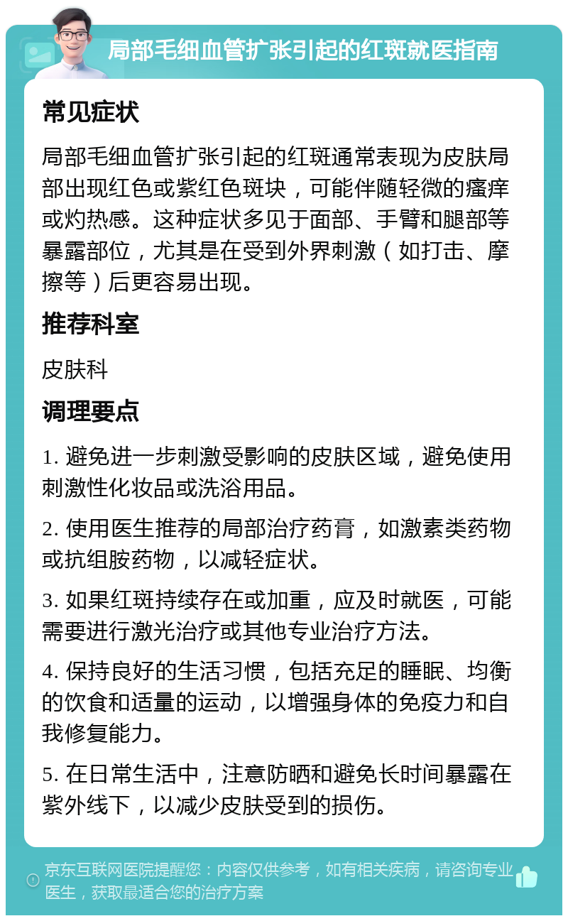 局部毛细血管扩张引起的红斑就医指南 常见症状 局部毛细血管扩张引起的红斑通常表现为皮肤局部出现红色或紫红色斑块，可能伴随轻微的瘙痒或灼热感。这种症状多见于面部、手臂和腿部等暴露部位，尤其是在受到外界刺激（如打击、摩擦等）后更容易出现。 推荐科室 皮肤科 调理要点 1. 避免进一步刺激受影响的皮肤区域，避免使用刺激性化妆品或洗浴用品。 2. 使用医生推荐的局部治疗药膏，如激素类药物或抗组胺药物，以减轻症状。 3. 如果红斑持续存在或加重，应及时就医，可能需要进行激光治疗或其他专业治疗方法。 4. 保持良好的生活习惯，包括充足的睡眠、均衡的饮食和适量的运动，以增强身体的免疫力和自我修复能力。 5. 在日常生活中，注意防晒和避免长时间暴露在紫外线下，以减少皮肤受到的损伤。