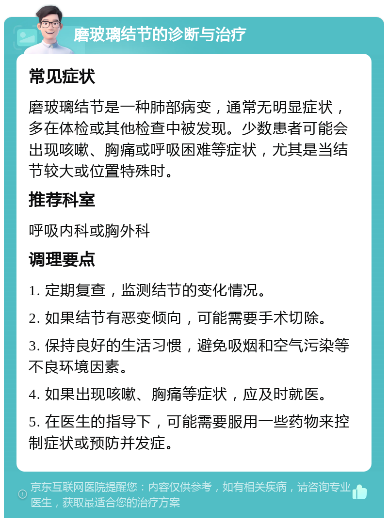 磨玻璃结节的诊断与治疗 常见症状 磨玻璃结节是一种肺部病变，通常无明显症状，多在体检或其他检查中被发现。少数患者可能会出现咳嗽、胸痛或呼吸困难等症状，尤其是当结节较大或位置特殊时。 推荐科室 呼吸内科或胸外科 调理要点 1. 定期复查，监测结节的变化情况。 2. 如果结节有恶变倾向，可能需要手术切除。 3. 保持良好的生活习惯，避免吸烟和空气污染等不良环境因素。 4. 如果出现咳嗽、胸痛等症状，应及时就医。 5. 在医生的指导下，可能需要服用一些药物来控制症状或预防并发症。