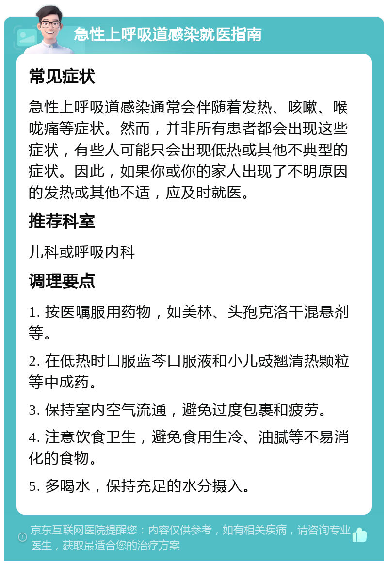 急性上呼吸道感染就医指南 常见症状 急性上呼吸道感染通常会伴随着发热、咳嗽、喉咙痛等症状。然而，并非所有患者都会出现这些症状，有些人可能只会出现低热或其他不典型的症状。因此，如果你或你的家人出现了不明原因的发热或其他不适，应及时就医。 推荐科室 儿科或呼吸内科 调理要点 1. 按医嘱服用药物，如美林、头孢克洛干混悬剂等。 2. 在低热时口服蓝芩口服液和小儿豉翘清热颗粒等中成药。 3. 保持室内空气流通，避免过度包裹和疲劳。 4. 注意饮食卫生，避免食用生冷、油腻等不易消化的食物。 5. 多喝水，保持充足的水分摄入。