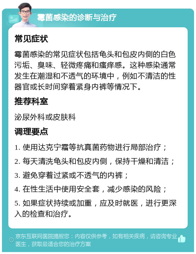 霉菌感染的诊断与治疗 常见症状 霉菌感染的常见症状包括龟头和包皮内侧的白色污垢、臭味、轻微疼痛和瘙痒感。这种感染通常发生在潮湿和不透气的环境中，例如不清洁的性器官或长时间穿着紧身内裤等情况下。 推荐科室 泌尿外科或皮肤科 调理要点 1. 使用达克宁霜等抗真菌药物进行局部治疗； 2. 每天清洗龟头和包皮内侧，保持干燥和清洁； 3. 避免穿着过紧或不透气的内裤； 4. 在性生活中使用安全套，减少感染的风险； 5. 如果症状持续或加重，应及时就医，进行更深入的检查和治疗。