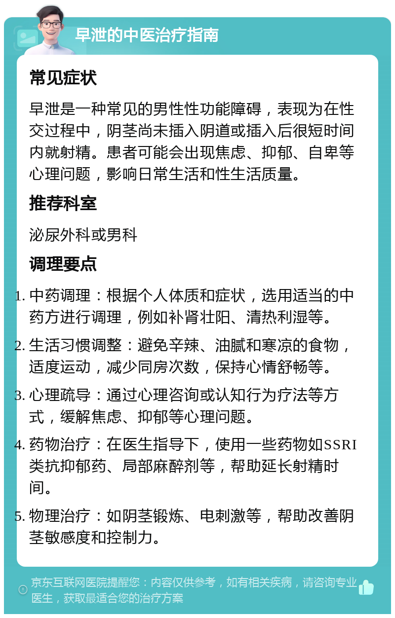 早泄的中医治疗指南 常见症状 早泄是一种常见的男性性功能障碍，表现为在性交过程中，阴茎尚未插入阴道或插入后很短时间内就射精。患者可能会出现焦虑、抑郁、自卑等心理问题，影响日常生活和性生活质量。 推荐科室 泌尿外科或男科 调理要点 中药调理：根据个人体质和症状，选用适当的中药方进行调理，例如补肾壮阳、清热利湿等。 生活习惯调整：避免辛辣、油腻和寒凉的食物，适度运动，减少同房次数，保持心情舒畅等。 心理疏导：通过心理咨询或认知行为疗法等方式，缓解焦虑、抑郁等心理问题。 药物治疗：在医生指导下，使用一些药物如SSRI类抗抑郁药、局部麻醉剂等，帮助延长射精时间。 物理治疗：如阴茎锻炼、电刺激等，帮助改善阴茎敏感度和控制力。