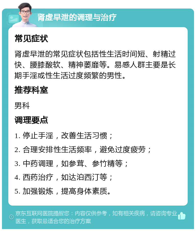 肾虚早泄的调理与治疗 常见症状 肾虚早泄的常见症状包括性生活时间短、射精过快、腰膝酸软、精神萎靡等。易感人群主要是长期手淫或性生活过度频繁的男性。 推荐科室 男科 调理要点 1. 停止手淫，改善生活习惯； 2. 合理安排性生活频率，避免过度疲劳； 3. 中药调理，如参茸、参竹精等； 4. 西药治疗，如达泊西汀等； 5. 加强锻炼，提高身体素质。