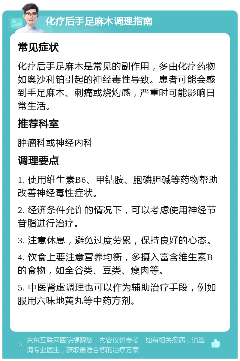 化疗后手足麻木调理指南 常见症状 化疗后手足麻木是常见的副作用，多由化疗药物如奥沙利铂引起的神经毒性导致。患者可能会感到手足麻木、刺痛或烧灼感，严重时可能影响日常生活。 推荐科室 肿瘤科或神经内科 调理要点 1. 使用维生素B6、甲钴胺、胞磷胆碱等药物帮助改善神经毒性症状。 2. 经济条件允许的情况下，可以考虑使用神经节苷脂进行治疗。 3. 注意休息，避免过度劳累，保持良好的心态。 4. 饮食上要注意营养均衡，多摄入富含维生素B的食物，如全谷类、豆类、瘦肉等。 5. 中医肾虚调理也可以作为辅助治疗手段，例如服用六味地黄丸等中药方剂。