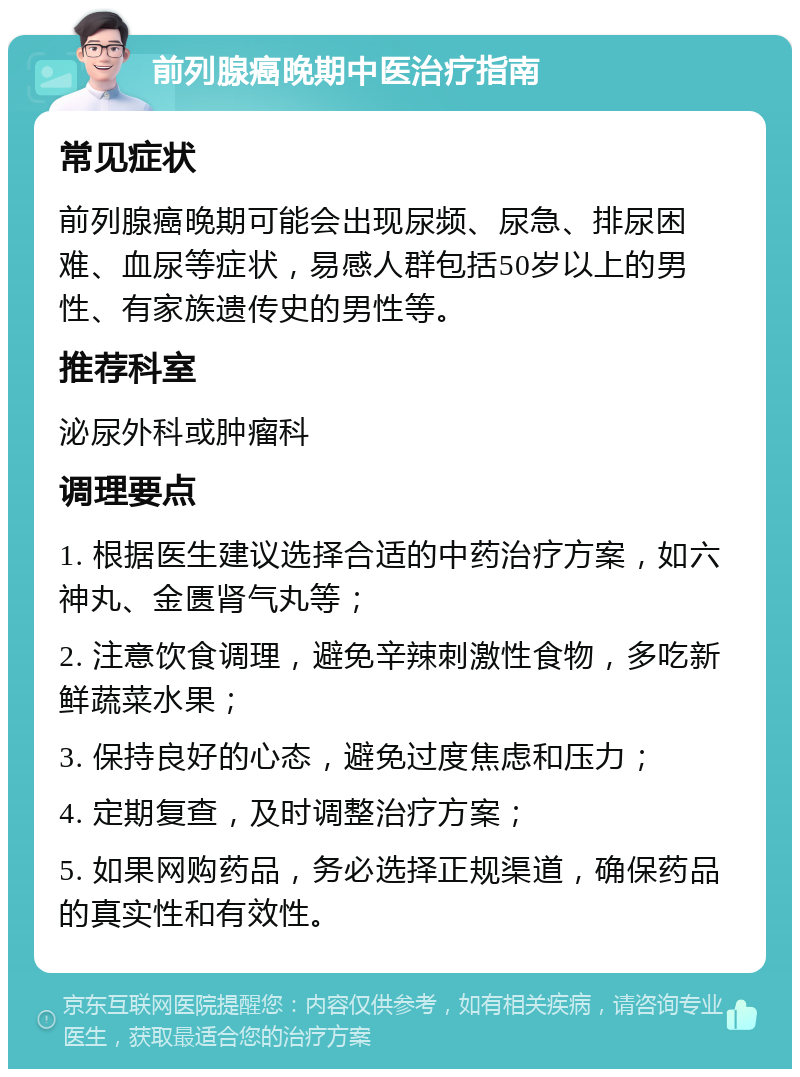 前列腺癌晚期中医治疗指南 常见症状 前列腺癌晚期可能会出现尿频、尿急、排尿困难、血尿等症状，易感人群包括50岁以上的男性、有家族遗传史的男性等。 推荐科室 泌尿外科或肿瘤科 调理要点 1. 根据医生建议选择合适的中药治疗方案，如六神丸、金匮肾气丸等； 2. 注意饮食调理，避免辛辣刺激性食物，多吃新鲜蔬菜水果； 3. 保持良好的心态，避免过度焦虑和压力； 4. 定期复查，及时调整治疗方案； 5. 如果网购药品，务必选择正规渠道，确保药品的真实性和有效性。