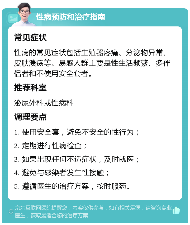 性病预防和治疗指南 常见症状 性病的常见症状包括生殖器疼痛、分泌物异常、皮肤溃疡等。易感人群主要是性生活频繁、多伴侣者和不使用安全套者。 推荐科室 泌尿外科或性病科 调理要点 1. 使用安全套，避免不安全的性行为； 2. 定期进行性病检查； 3. 如果出现任何不适症状，及时就医； 4. 避免与感染者发生性接触； 5. 遵循医生的治疗方案，按时服药。