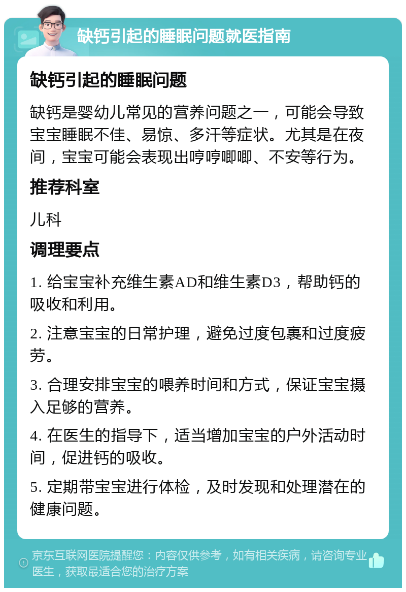 缺钙引起的睡眠问题就医指南 缺钙引起的睡眠问题 缺钙是婴幼儿常见的营养问题之一，可能会导致宝宝睡眠不佳、易惊、多汗等症状。尤其是在夜间，宝宝可能会表现出哼哼唧唧、不安等行为。 推荐科室 儿科 调理要点 1. 给宝宝补充维生素AD和维生素D3，帮助钙的吸收和利用。 2. 注意宝宝的日常护理，避免过度包裹和过度疲劳。 3. 合理安排宝宝的喂养时间和方式，保证宝宝摄入足够的营养。 4. 在医生的指导下，适当增加宝宝的户外活动时间，促进钙的吸收。 5. 定期带宝宝进行体检，及时发现和处理潜在的健康问题。