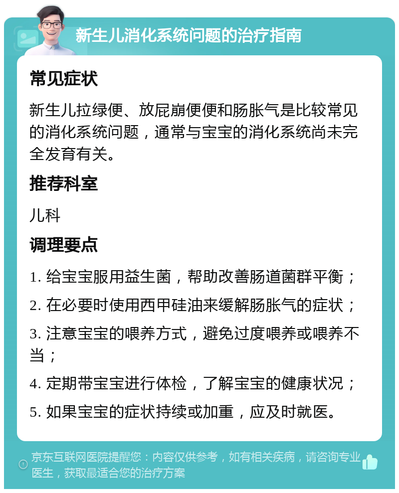 新生儿消化系统问题的治疗指南 常见症状 新生儿拉绿便、放屁崩便便和肠胀气是比较常见的消化系统问题，通常与宝宝的消化系统尚未完全发育有关。 推荐科室 儿科 调理要点 1. 给宝宝服用益生菌，帮助改善肠道菌群平衡； 2. 在必要时使用西甲硅油来缓解肠胀气的症状； 3. 注意宝宝的喂养方式，避免过度喂养或喂养不当； 4. 定期带宝宝进行体检，了解宝宝的健康状况； 5. 如果宝宝的症状持续或加重，应及时就医。