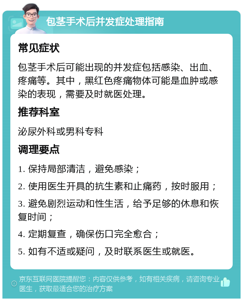 包茎手术后并发症处理指南 常见症状 包茎手术后可能出现的并发症包括感染、出血、疼痛等。其中，黑红色疼痛物体可能是血肿或感染的表现，需要及时就医处理。 推荐科室 泌尿外科或男科专科 调理要点 1. 保持局部清洁，避免感染； 2. 使用医生开具的抗生素和止痛药，按时服用； 3. 避免剧烈运动和性生活，给予足够的休息和恢复时间； 4. 定期复查，确保伤口完全愈合； 5. 如有不适或疑问，及时联系医生或就医。