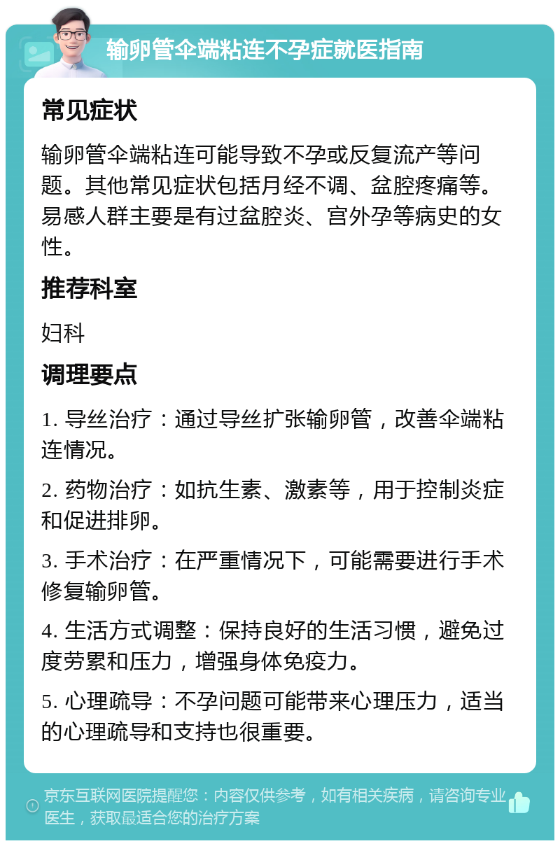 输卵管伞端粘连不孕症就医指南 常见症状 输卵管伞端粘连可能导致不孕或反复流产等问题。其他常见症状包括月经不调、盆腔疼痛等。易感人群主要是有过盆腔炎、宫外孕等病史的女性。 推荐科室 妇科 调理要点 1. 导丝治疗：通过导丝扩张输卵管，改善伞端粘连情况。 2. 药物治疗：如抗生素、激素等，用于控制炎症和促进排卵。 3. 手术治疗：在严重情况下，可能需要进行手术修复输卵管。 4. 生活方式调整：保持良好的生活习惯，避免过度劳累和压力，增强身体免疫力。 5. 心理疏导：不孕问题可能带来心理压力，适当的心理疏导和支持也很重要。