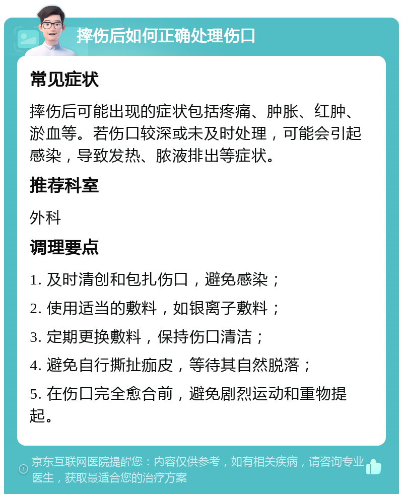 摔伤后如何正确处理伤口 常见症状 摔伤后可能出现的症状包括疼痛、肿胀、红肿、淤血等。若伤口较深或未及时处理，可能会引起感染，导致发热、脓液排出等症状。 推荐科室 外科 调理要点 1. 及时清创和包扎伤口，避免感染； 2. 使用适当的敷料，如银离子敷料； 3. 定期更换敷料，保持伤口清洁； 4. 避免自行撕扯痂皮，等待其自然脱落； 5. 在伤口完全愈合前，避免剧烈运动和重物提起。