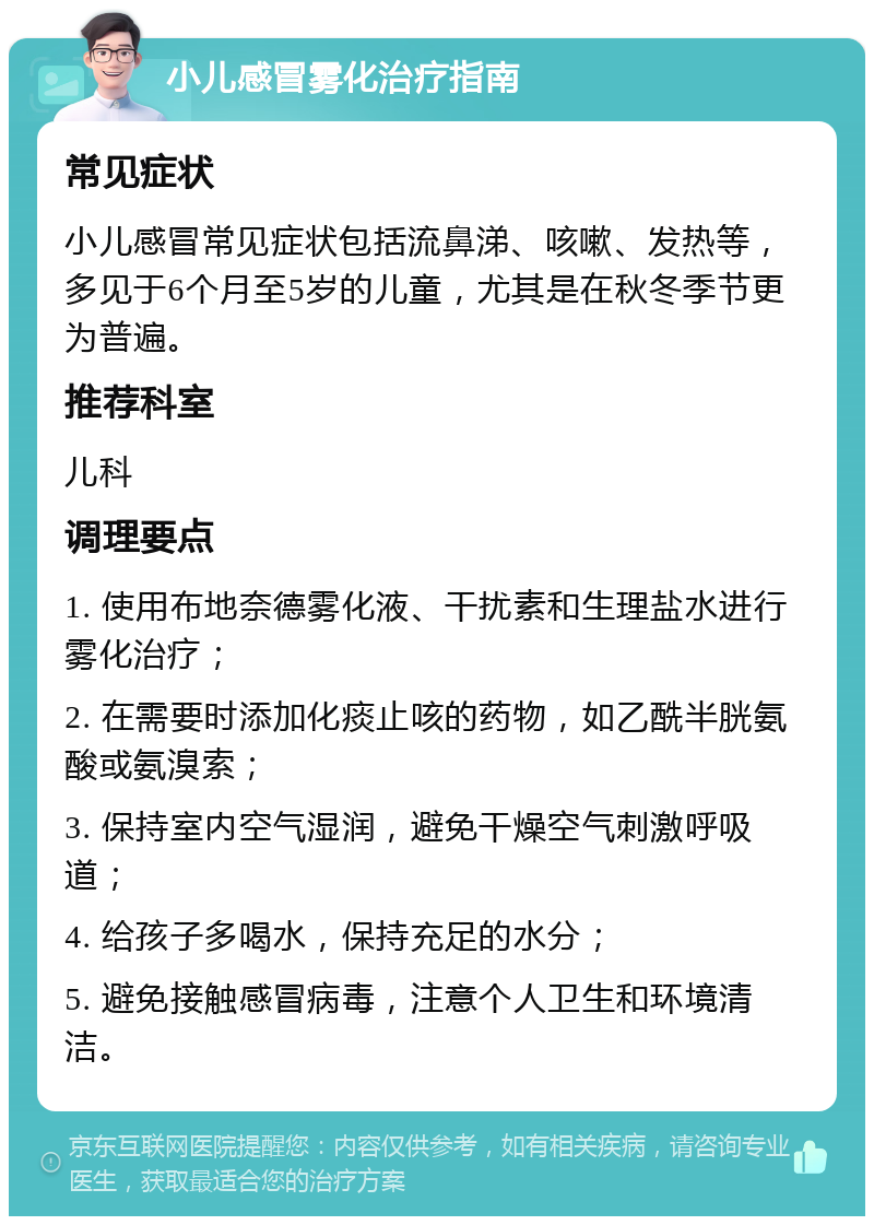 小儿感冒雾化治疗指南 常见症状 小儿感冒常见症状包括流鼻涕、咳嗽、发热等，多见于6个月至5岁的儿童，尤其是在秋冬季节更为普遍。 推荐科室 儿科 调理要点 1. 使用布地奈德雾化液、干扰素和生理盐水进行雾化治疗； 2. 在需要时添加化痰止咳的药物，如乙酰半胱氨酸或氨溴索； 3. 保持室内空气湿润，避免干燥空气刺激呼吸道； 4. 给孩子多喝水，保持充足的水分； 5. 避免接触感冒病毒，注意个人卫生和环境清洁。