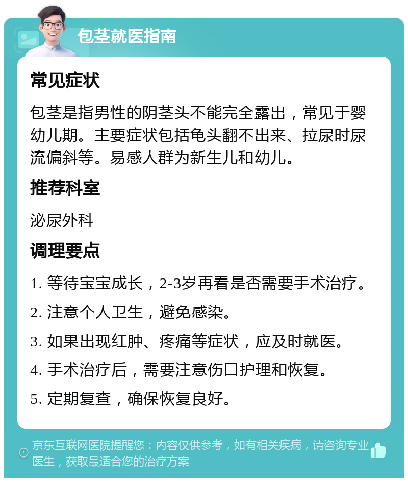 包茎就医指南 常见症状 包茎是指男性的阴茎头不能完全露出，常见于婴幼儿期。主要症状包括龟头翻不出来、拉尿时尿流偏斜等。易感人群为新生儿和幼儿。 推荐科室 泌尿外科 调理要点 1. 等待宝宝成长，2-3岁再看是否需要手术治疗。 2. 注意个人卫生，避免感染。 3. 如果出现红肿、疼痛等症状，应及时就医。 4. 手术治疗后，需要注意伤口护理和恢复。 5. 定期复查，确保恢复良好。