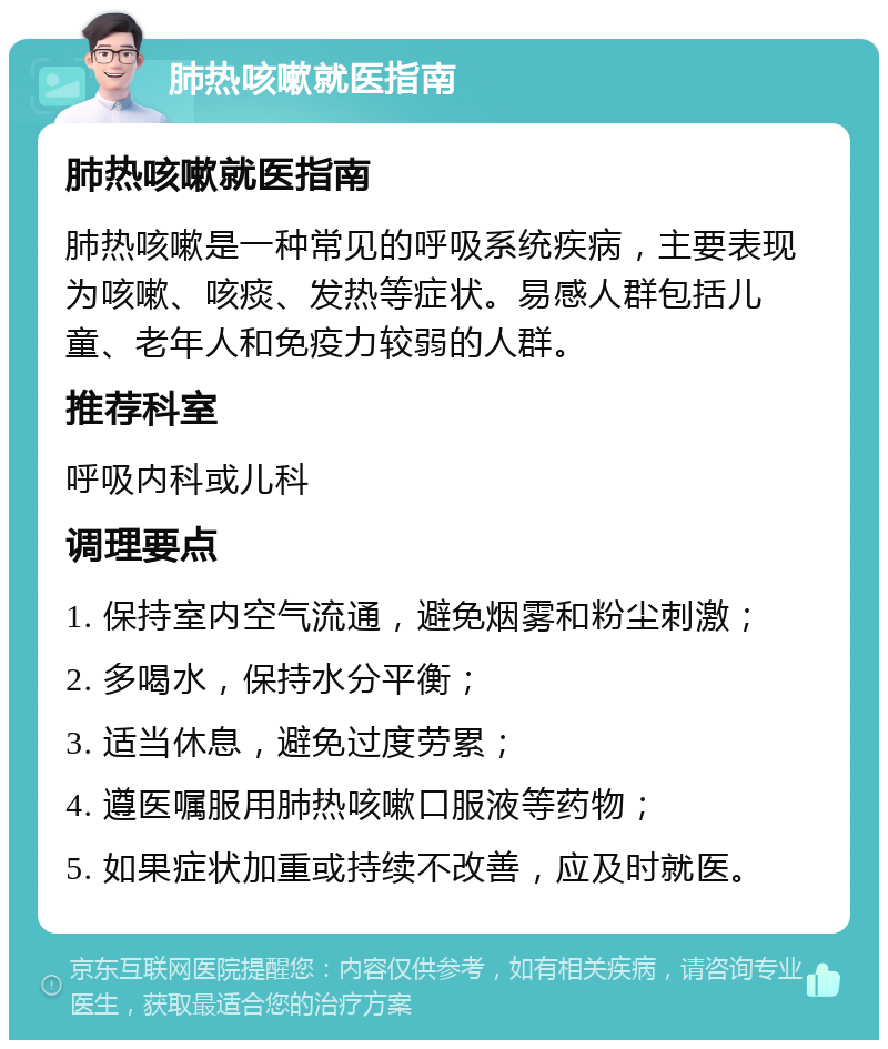 肺热咳嗽就医指南 肺热咳嗽就医指南 肺热咳嗽是一种常见的呼吸系统疾病，主要表现为咳嗽、咳痰、发热等症状。易感人群包括儿童、老年人和免疫力较弱的人群。 推荐科室 呼吸内科或儿科 调理要点 1. 保持室内空气流通，避免烟雾和粉尘刺激； 2. 多喝水，保持水分平衡； 3. 适当休息，避免过度劳累； 4. 遵医嘱服用肺热咳嗽口服液等药物； 5. 如果症状加重或持续不改善，应及时就医。