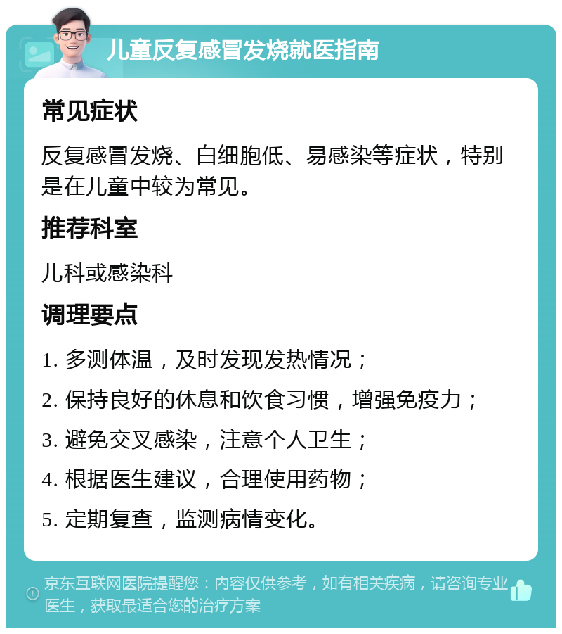 儿童反复感冒发烧就医指南 常见症状 反复感冒发烧、白细胞低、易感染等症状，特别是在儿童中较为常见。 推荐科室 儿科或感染科 调理要点 1. 多测体温，及时发现发热情况； 2. 保持良好的休息和饮食习惯，增强免疫力； 3. 避免交叉感染，注意个人卫生； 4. 根据医生建议，合理使用药物； 5. 定期复查，监测病情变化。