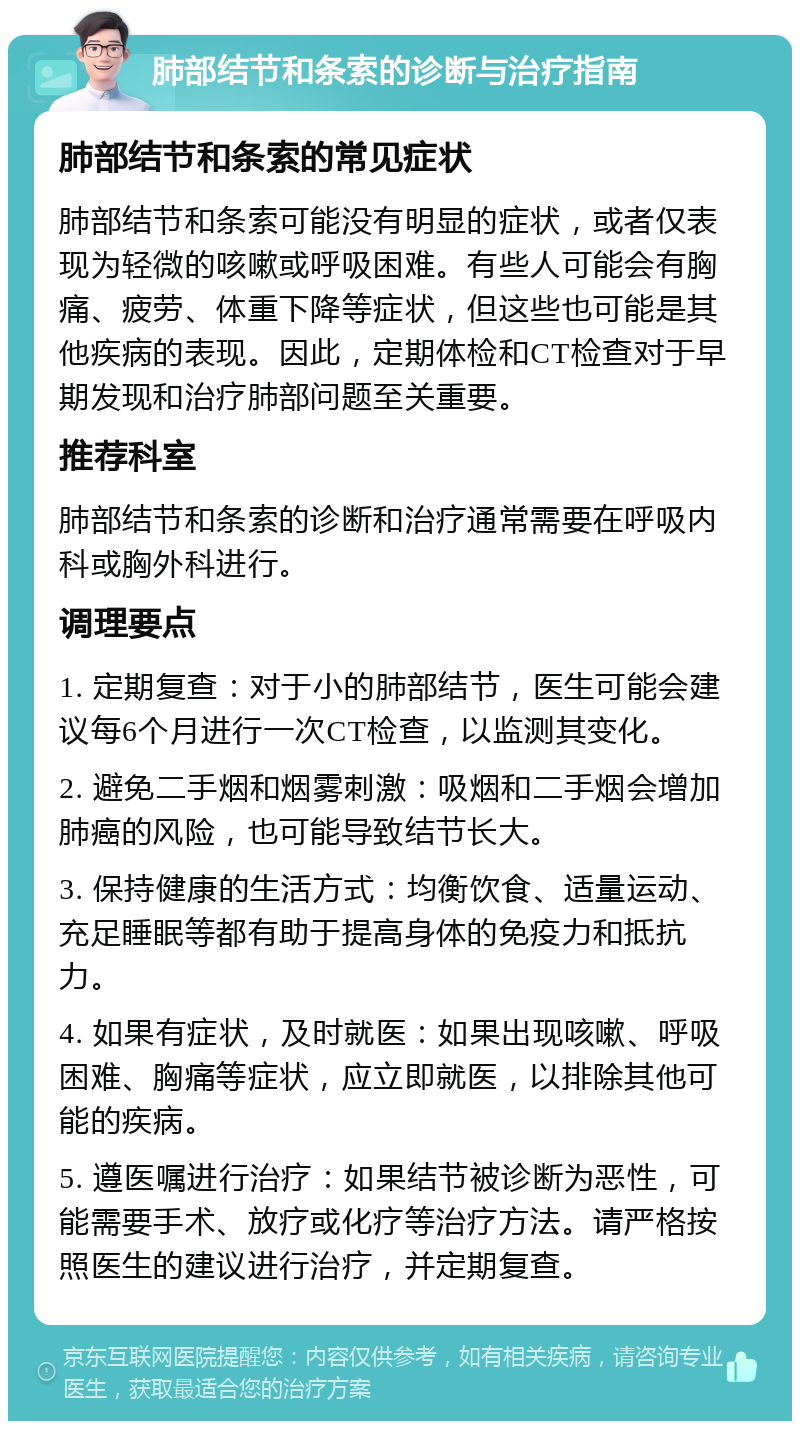 肺部结节和条索的诊断与治疗指南 肺部结节和条索的常见症状 肺部结节和条索可能没有明显的症状，或者仅表现为轻微的咳嗽或呼吸困难。有些人可能会有胸痛、疲劳、体重下降等症状，但这些也可能是其他疾病的表现。因此，定期体检和CT检查对于早期发现和治疗肺部问题至关重要。 推荐科室 肺部结节和条索的诊断和治疗通常需要在呼吸内科或胸外科进行。 调理要点 1. 定期复查：对于小的肺部结节，医生可能会建议每6个月进行一次CT检查，以监测其变化。 2. 避免二手烟和烟雾刺激：吸烟和二手烟会增加肺癌的风险，也可能导致结节长大。 3. 保持健康的生活方式：均衡饮食、适量运动、充足睡眠等都有助于提高身体的免疫力和抵抗力。 4. 如果有症状，及时就医：如果出现咳嗽、呼吸困难、胸痛等症状，应立即就医，以排除其他可能的疾病。 5. 遵医嘱进行治疗：如果结节被诊断为恶性，可能需要手术、放疗或化疗等治疗方法。请严格按照医生的建议进行治疗，并定期复查。