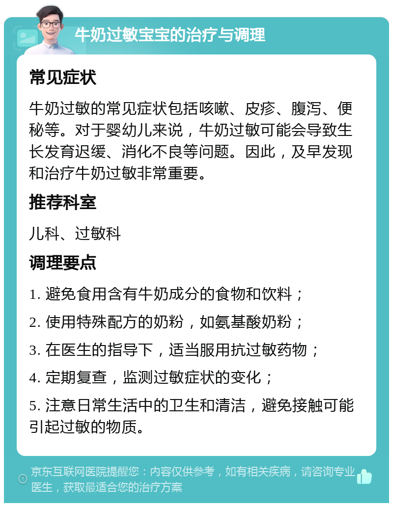 牛奶过敏宝宝的治疗与调理 常见症状 牛奶过敏的常见症状包括咳嗽、皮疹、腹泻、便秘等。对于婴幼儿来说，牛奶过敏可能会导致生长发育迟缓、消化不良等问题。因此，及早发现和治疗牛奶过敏非常重要。 推荐科室 儿科、过敏科 调理要点 1. 避免食用含有牛奶成分的食物和饮料； 2. 使用特殊配方的奶粉，如氨基酸奶粉； 3. 在医生的指导下，适当服用抗过敏药物； 4. 定期复查，监测过敏症状的变化； 5. 注意日常生活中的卫生和清洁，避免接触可能引起过敏的物质。