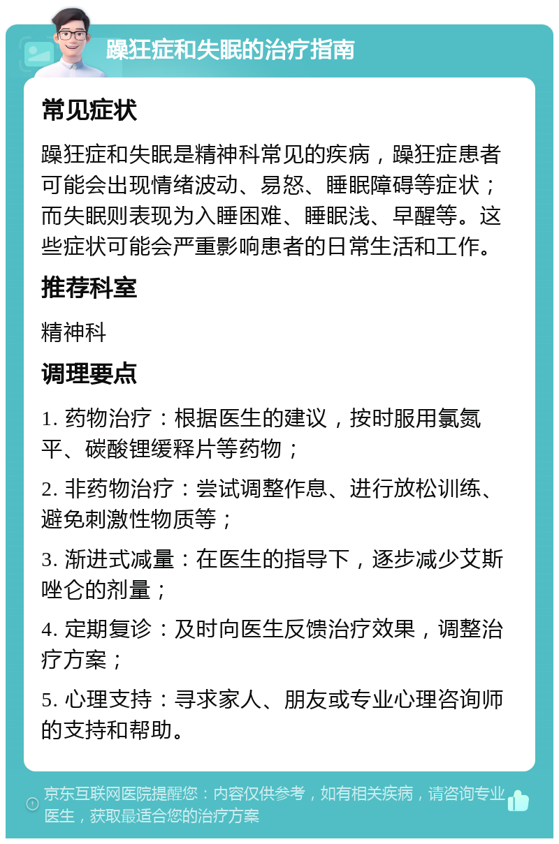 躁狂症和失眠的治疗指南 常见症状 躁狂症和失眠是精神科常见的疾病，躁狂症患者可能会出现情绪波动、易怒、睡眠障碍等症状；而失眠则表现为入睡困难、睡眠浅、早醒等。这些症状可能会严重影响患者的日常生活和工作。 推荐科室 精神科 调理要点 1. 药物治疗：根据医生的建议，按时服用氯氮平、碳酸锂缓释片等药物； 2. 非药物治疗：尝试调整作息、进行放松训练、避免刺激性物质等； 3. 渐进式减量：在医生的指导下，逐步减少艾斯唑仑的剂量； 4. 定期复诊：及时向医生反馈治疗效果，调整治疗方案； 5. 心理支持：寻求家人、朋友或专业心理咨询师的支持和帮助。