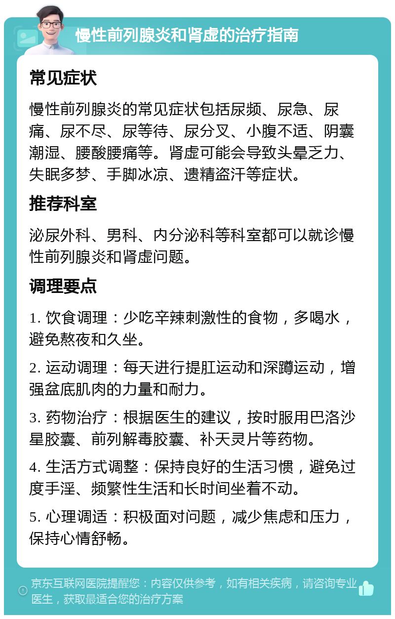 慢性前列腺炎和肾虚的治疗指南 常见症状 慢性前列腺炎的常见症状包括尿频、尿急、尿痛、尿不尽、尿等待、尿分叉、小腹不适、阴囊潮湿、腰酸腰痛等。肾虚可能会导致头晕乏力、失眠多梦、手脚冰凉、遗精盗汗等症状。 推荐科室 泌尿外科、男科、内分泌科等科室都可以就诊慢性前列腺炎和肾虚问题。 调理要点 1. 饮食调理：少吃辛辣刺激性的食物，多喝水，避免熬夜和久坐。 2. 运动调理：每天进行提肛运动和深蹲运动，增强盆底肌肉的力量和耐力。 3. 药物治疗：根据医生的建议，按时服用巴洛沙星胶囊、前列解毒胶囊、补天灵片等药物。 4. 生活方式调整：保持良好的生活习惯，避免过度手淫、频繁性生活和长时间坐着不动。 5. 心理调适：积极面对问题，减少焦虑和压力，保持心情舒畅。