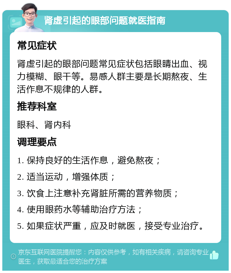 肾虚引起的眼部问题就医指南 常见症状 肾虚引起的眼部问题常见症状包括眼睛出血、视力模糊、眼干等。易感人群主要是长期熬夜、生活作息不规律的人群。 推荐科室 眼科、肾内科 调理要点 1. 保持良好的生活作息，避免熬夜； 2. 适当运动，增强体质； 3. 饮食上注意补充肾脏所需的营养物质； 4. 使用眼药水等辅助治疗方法； 5. 如果症状严重，应及时就医，接受专业治疗。