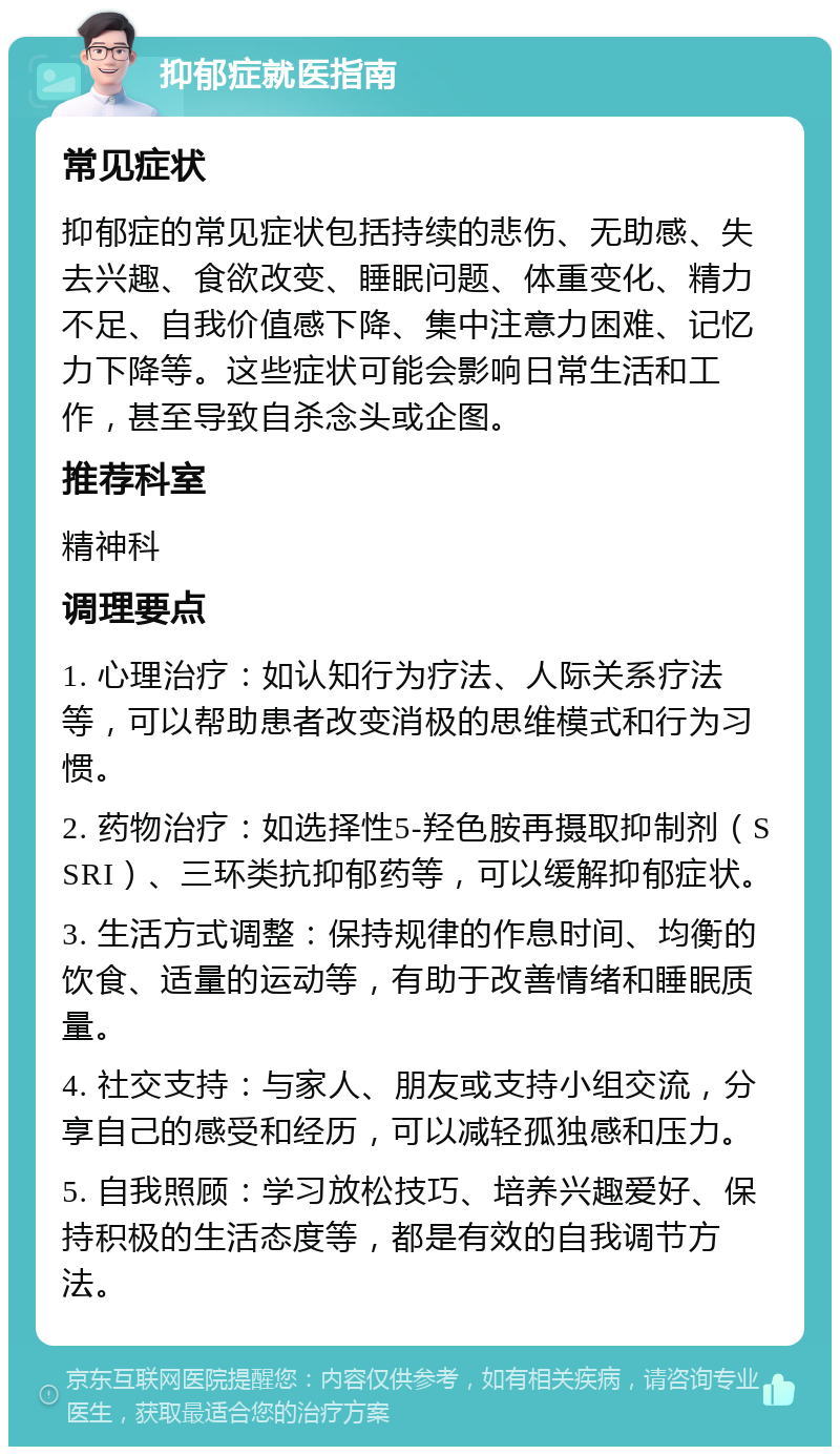 抑郁症就医指南 常见症状 抑郁症的常见症状包括持续的悲伤、无助感、失去兴趣、食欲改变、睡眠问题、体重变化、精力不足、自我价值感下降、集中注意力困难、记忆力下降等。这些症状可能会影响日常生活和工作，甚至导致自杀念头或企图。 推荐科室 精神科 调理要点 1. 心理治疗：如认知行为疗法、人际关系疗法等，可以帮助患者改变消极的思维模式和行为习惯。 2. 药物治疗：如选择性5-羟色胺再摄取抑制剂（SSRI）、三环类抗抑郁药等，可以缓解抑郁症状。 3. 生活方式调整：保持规律的作息时间、均衡的饮食、适量的运动等，有助于改善情绪和睡眠质量。 4. 社交支持：与家人、朋友或支持小组交流，分享自己的感受和经历，可以减轻孤独感和压力。 5. 自我照顾：学习放松技巧、培养兴趣爱好、保持积极的生活态度等，都是有效的自我调节方法。