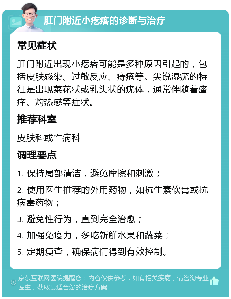 肛门附近小疙瘩的诊断与治疗 常见症状 肛门附近出现小疙瘩可能是多种原因引起的，包括皮肤感染、过敏反应、痔疮等。尖锐湿疣的特征是出现菜花状或乳头状的疣体，通常伴随着瘙痒、灼热感等症状。 推荐科室 皮肤科或性病科 调理要点 1. 保持局部清洁，避免摩擦和刺激； 2. 使用医生推荐的外用药物，如抗生素软膏或抗病毒药物； 3. 避免性行为，直到完全治愈； 4. 加强免疫力，多吃新鲜水果和蔬菜； 5. 定期复查，确保病情得到有效控制。