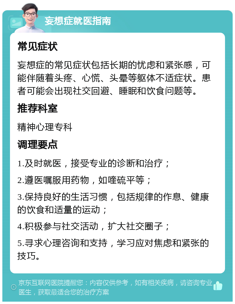 妄想症就医指南 常见症状 妄想症的常见症状包括长期的忧虑和紧张感，可能伴随着头疼、心慌、头晕等躯体不适症状。患者可能会出现社交回避、睡眠和饮食问题等。 推荐科室 精神心理专科 调理要点 1.及时就医，接受专业的诊断和治疗； 2.遵医嘱服用药物，如喹硫平等； 3.保持良好的生活习惯，包括规律的作息、健康的饮食和适量的运动； 4.积极参与社交活动，扩大社交圈子； 5.寻求心理咨询和支持，学习应对焦虑和紧张的技巧。