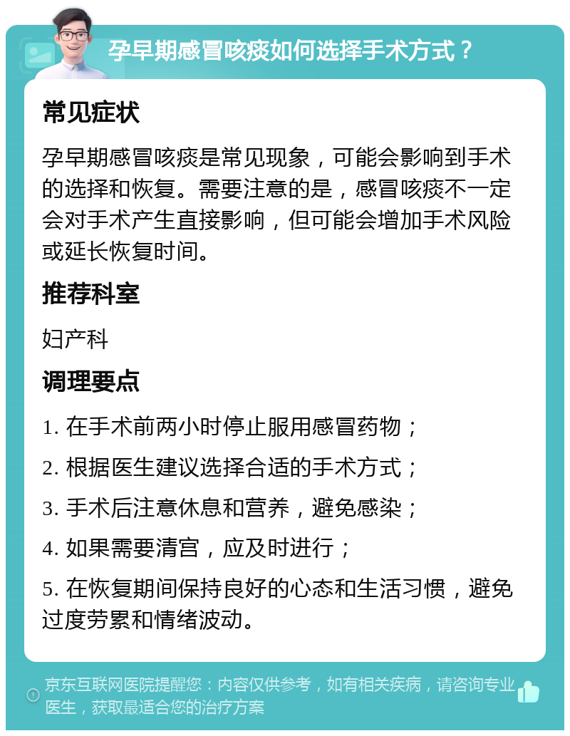 孕早期感冒咳痰如何选择手术方式？ 常见症状 孕早期感冒咳痰是常见现象，可能会影响到手术的选择和恢复。需要注意的是，感冒咳痰不一定会对手术产生直接影响，但可能会增加手术风险或延长恢复时间。 推荐科室 妇产科 调理要点 1. 在手术前两小时停止服用感冒药物； 2. 根据医生建议选择合适的手术方式； 3. 手术后注意休息和营养，避免感染； 4. 如果需要清宫，应及时进行； 5. 在恢复期间保持良好的心态和生活习惯，避免过度劳累和情绪波动。