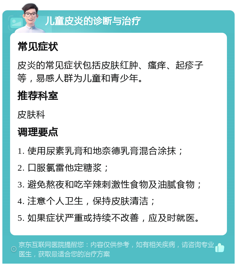 儿童皮炎的诊断与治疗 常见症状 皮炎的常见症状包括皮肤红肿、瘙痒、起疹子等，易感人群为儿童和青少年。 推荐科室 皮肤科 调理要点 1. 使用尿素乳膏和地奈德乳膏混合涂抹； 2. 口服氯雷他定糖浆； 3. 避免熬夜和吃辛辣刺激性食物及油腻食物； 4. 注意个人卫生，保持皮肤清洁； 5. 如果症状严重或持续不改善，应及时就医。