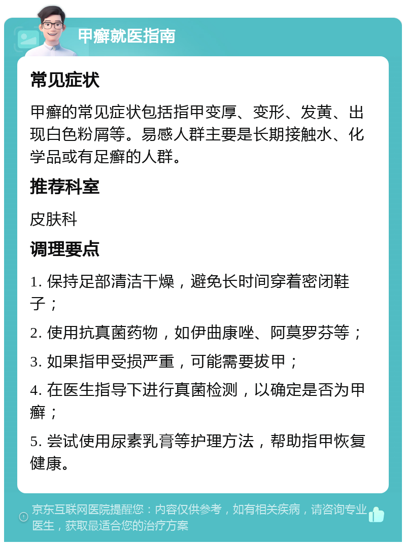 甲癣就医指南 常见症状 甲癣的常见症状包括指甲变厚、变形、发黄、出现白色粉屑等。易感人群主要是长期接触水、化学品或有足癣的人群。 推荐科室 皮肤科 调理要点 1. 保持足部清洁干燥，避免长时间穿着密闭鞋子； 2. 使用抗真菌药物，如伊曲康唑、阿莫罗芬等； 3. 如果指甲受损严重，可能需要拔甲； 4. 在医生指导下进行真菌检测，以确定是否为甲癣； 5. 尝试使用尿素乳膏等护理方法，帮助指甲恢复健康。