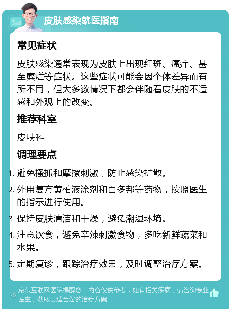 皮肤感染就医指南 常见症状 皮肤感染通常表现为皮肤上出现红斑、瘙痒、甚至糜烂等症状。这些症状可能会因个体差异而有所不同，但大多数情况下都会伴随着皮肤的不适感和外观上的改变。 推荐科室 皮肤科 调理要点 避免搔抓和摩擦刺激，防止感染扩散。 外用复方黄柏液涂剂和百多邦等药物，按照医生的指示进行使用。 保持皮肤清洁和干燥，避免潮湿环境。 注意饮食，避免辛辣刺激食物，多吃新鲜蔬菜和水果。 定期复诊，跟踪治疗效果，及时调整治疗方案。