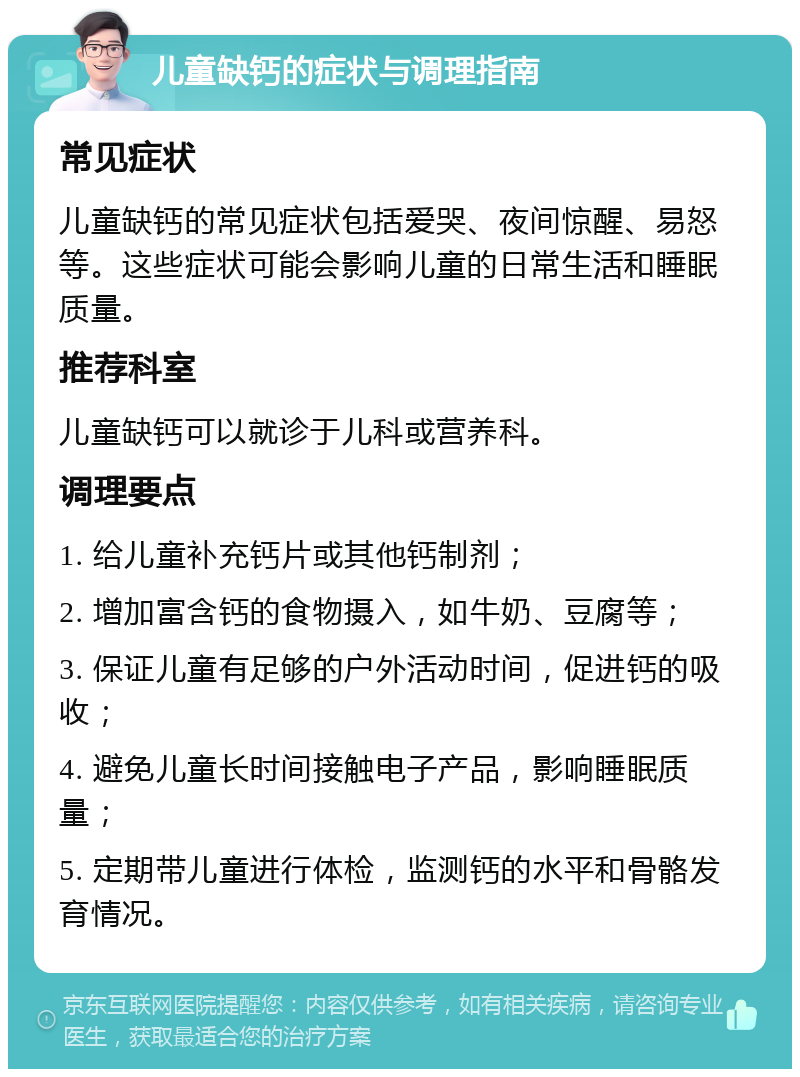 儿童缺钙的症状与调理指南 常见症状 儿童缺钙的常见症状包括爱哭、夜间惊醒、易怒等。这些症状可能会影响儿童的日常生活和睡眠质量。 推荐科室 儿童缺钙可以就诊于儿科或营养科。 调理要点 1. 给儿童补充钙片或其他钙制剂； 2. 增加富含钙的食物摄入，如牛奶、豆腐等； 3. 保证儿童有足够的户外活动时间，促进钙的吸收； 4. 避免儿童长时间接触电子产品，影响睡眠质量； 5. 定期带儿童进行体检，监测钙的水平和骨骼发育情况。