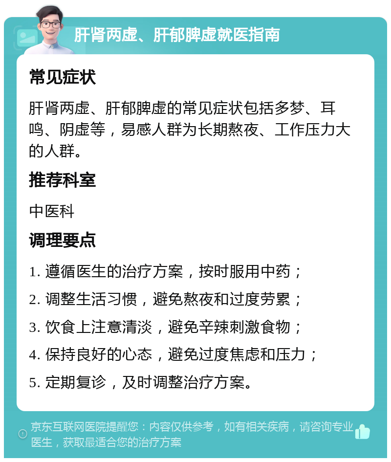 肝肾两虚、肝郁脾虚就医指南 常见症状 肝肾两虚、肝郁脾虚的常见症状包括多梦、耳鸣、阴虚等，易感人群为长期熬夜、工作压力大的人群。 推荐科室 中医科 调理要点 1. 遵循医生的治疗方案，按时服用中药； 2. 调整生活习惯，避免熬夜和过度劳累； 3. 饮食上注意清淡，避免辛辣刺激食物； 4. 保持良好的心态，避免过度焦虑和压力； 5. 定期复诊，及时调整治疗方案。