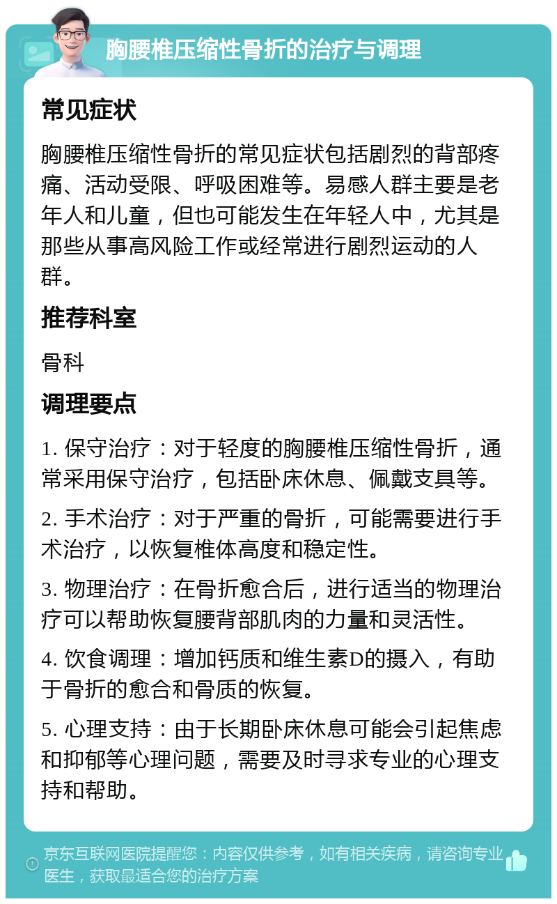 胸腰椎压缩性骨折的治疗与调理 常见症状 胸腰椎压缩性骨折的常见症状包括剧烈的背部疼痛、活动受限、呼吸困难等。易感人群主要是老年人和儿童，但也可能发生在年轻人中，尤其是那些从事高风险工作或经常进行剧烈运动的人群。 推荐科室 骨科 调理要点 1. 保守治疗：对于轻度的胸腰椎压缩性骨折，通常采用保守治疗，包括卧床休息、佩戴支具等。 2. 手术治疗：对于严重的骨折，可能需要进行手术治疗，以恢复椎体高度和稳定性。 3. 物理治疗：在骨折愈合后，进行适当的物理治疗可以帮助恢复腰背部肌肉的力量和灵活性。 4. 饮食调理：增加钙质和维生素D的摄入，有助于骨折的愈合和骨质的恢复。 5. 心理支持：由于长期卧床休息可能会引起焦虑和抑郁等心理问题，需要及时寻求专业的心理支持和帮助。