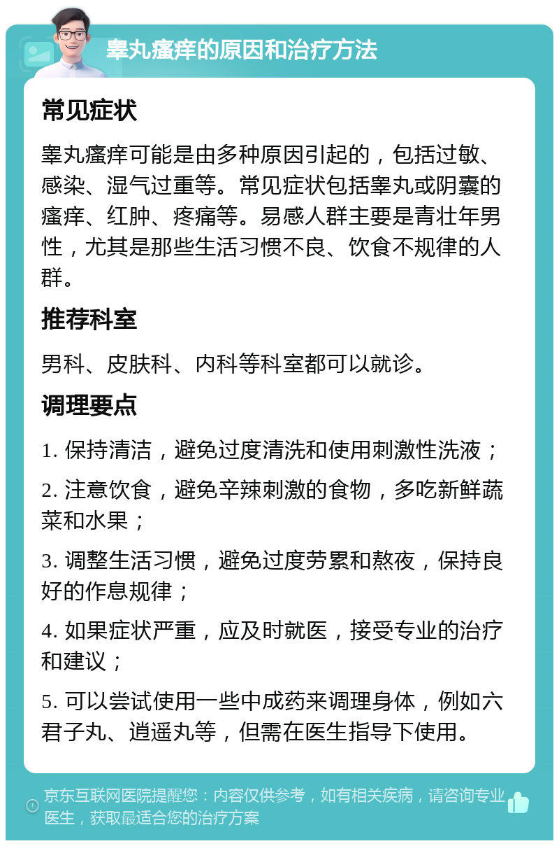 睾丸瘙痒的原因和治疗方法 常见症状 睾丸瘙痒可能是由多种原因引起的，包括过敏、感染、湿气过重等。常见症状包括睾丸或阴囊的瘙痒、红肿、疼痛等。易感人群主要是青壮年男性，尤其是那些生活习惯不良、饮食不规律的人群。 推荐科室 男科、皮肤科、内科等科室都可以就诊。 调理要点 1. 保持清洁，避免过度清洗和使用刺激性洗液； 2. 注意饮食，避免辛辣刺激的食物，多吃新鲜蔬菜和水果； 3. 调整生活习惯，避免过度劳累和熬夜，保持良好的作息规律； 4. 如果症状严重，应及时就医，接受专业的治疗和建议； 5. 可以尝试使用一些中成药来调理身体，例如六君子丸、逍遥丸等，但需在医生指导下使用。