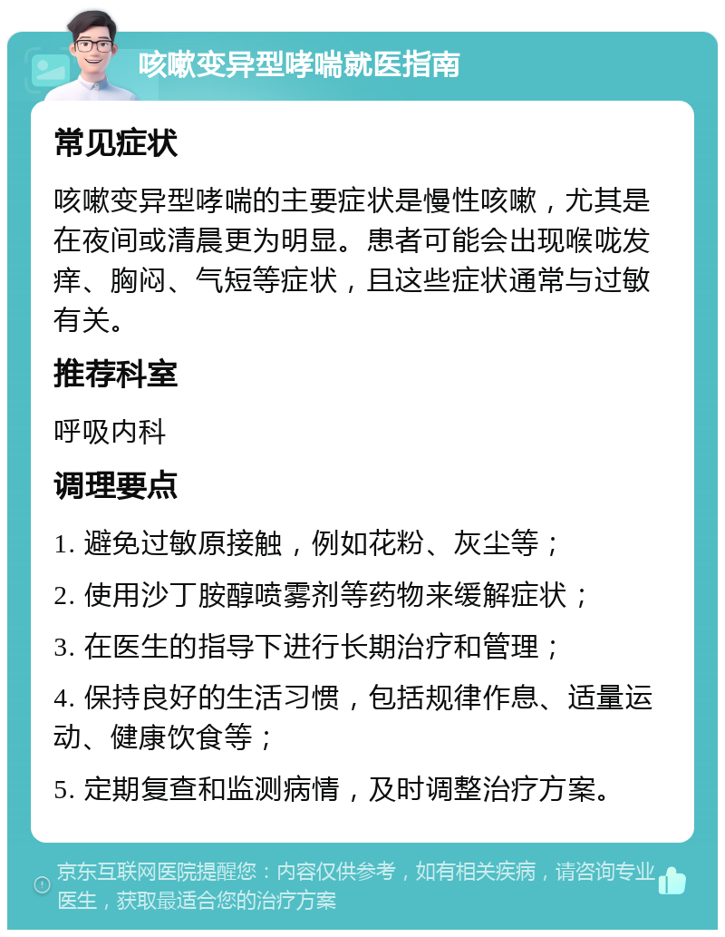 咳嗽变异型哮喘就医指南 常见症状 咳嗽变异型哮喘的主要症状是慢性咳嗽，尤其是在夜间或清晨更为明显。患者可能会出现喉咙发痒、胸闷、气短等症状，且这些症状通常与过敏有关。 推荐科室 呼吸内科 调理要点 1. 避免过敏原接触，例如花粉、灰尘等； 2. 使用沙丁胺醇喷雾剂等药物来缓解症状； 3. 在医生的指导下进行长期治疗和管理； 4. 保持良好的生活习惯，包括规律作息、适量运动、健康饮食等； 5. 定期复查和监测病情，及时调整治疗方案。