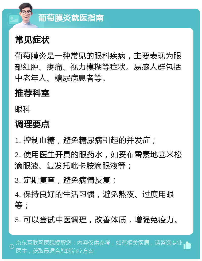 葡萄膜炎就医指南 常见症状 葡萄膜炎是一种常见的眼科疾病，主要表现为眼部红肿、疼痛、视力模糊等症状。易感人群包括中老年人、糖尿病患者等。 推荐科室 眼科 调理要点 1. 控制血糖，避免糖尿病引起的并发症； 2. 使用医生开具的眼药水，如妥布霉素地塞米松滴眼液、复发托吡卡胺滴眼液等； 3. 定期复查，避免病情反复； 4. 保持良好的生活习惯，避免熬夜、过度用眼等； 5. 可以尝试中医调理，改善体质，增强免疫力。